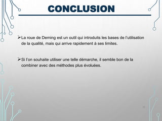 CONCLUSION
La roue de Deming est un outil qui introduits les bases de l’utilisation
de la qualité, mais qui arrive rapidement à ses limites.
Si l’on souhaite utiliser une telle démarche, il semble bon de la
combiner avec des méthodes plus évoluées.
36
 