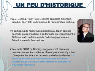 UN PEU D’HISTORIQUE
W.E. Deming (1900-1993) , célèbre qualiticien américain,
introduit, dès 1950, la dynamique de l’amélioration continue.
Il participe à de nombreuses missions au Japon après la
seconde guerre mondiale, à la demande du « Department of
Defense » afin de faire repartir l’industrie japonaise en
faisant une étude économique.
Le «cycle PDCA de Deming» suggère «qu’à l’issue du
contrôle des résultats, si l’objectif n’est pas atteint, il y a lieu
d’interpréter les écarts et de comprendre les tendances. Le
cycle se déroule une nouvelle fois avec un nouvel
objectif jusqu’à ce que soient atteints et compris les
nouveaux résultats.»
6
 