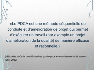 «Le PDCA est une méthode séquentielle de
conduite et d’amélioration de projet qui permet
d’exécuter un travail (par exemple un projet
d’amélioration de la qualité) de manière efficace
et rationnelle.»
(Méthodes et Outils des démarches qualité pour les établissements de santé –
juillet 2000)
8
 