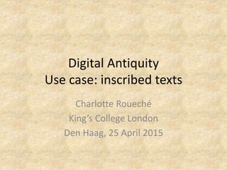 Digital Antiquity
Use case: inscribed texts
Charlotte Roueché
King’s College London
Den Haag, 25 April 2015
 