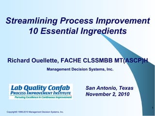 Copyright© 1999-2010 Management Decision Systems, Inc.
1
Streamlining Process Improvement
10 Essential Ingredients
Richard Ouellette, FACHE CLSSMBB MT(ASCP)H
San Antonio, Texas
November 2, 2010
Management Decision Systems, Inc.
 
