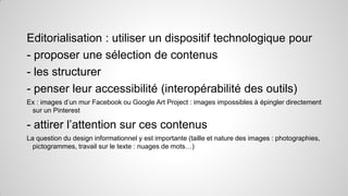 Editorialisation : utiliser un dispositif technologique pour
- proposer une sélection de contenus
- les structurer
- penser leur accessibilité (interopérabilité des outils)
Ex : images d’un mur Facebook ou Google Art Project : images impossibles à épingler directement
sur un Pinterest

- attirer l’attention sur ces contenus
La question du design informationnel y est importante (taille et nature des images : photographies,
pictogrammes, travail sur le texte : nuages de mots…)

 