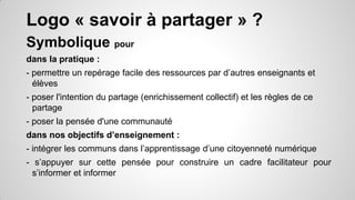 Logo « savoir à partager » ?
Symbolique pour
dans la pratique :
- permettre un repérage facile des ressources par d’autres enseignants et
élèves

- poser l'intention du partage (enrichissement collectif) et les règles de ce
partage
- poser la pensée d'une communauté
dans nos objectifs d’enseignement :

- intégrer les communs dans l’apprentissage d’une citoyenneté numérique
- s’appuyer sur cette pensée pour construire un cadre facilitateur pour
s’informer et informer

 