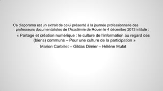 Ce diaporama est un extrait de celui présenté à la journée professionnelle des
professeurs documentalistes de l’Académie de Rouen le 4 décembre 2013 intitulé :

« Partage et création numérique : le culture de l’information au regard des
(biens) communs – Pour une culture de la participation »
Marion Carbillet – Gildas Dimier – Hélène Mulot

 