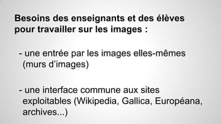 Besoins des enseignants et des élèves
pour travailler sur les images :

- une entrée par les images elles-mêmes
(murs d’images)
- une interface commune aux sites
exploitables (Wikipedia, Gallica, Européana,
archives...)

 