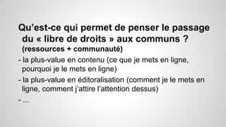 Qu’est-ce qui permet de penser le passage
du « libre de droits » aux communs ?
(ressources + communauté)
- la plus-value en contenu (ce que je mets en ligne,
pourquoi je le mets en ligne)
- la plus-value en éditoralisation (comment je le mets en
ligne, comment j’attire l’attention dessus)
- ...

 