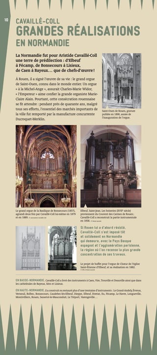 10
10
     CAVAILLÉ-COLL
     GRANDES RÉALISATIONS
     EN NORMANDIE
     La Normandie fut pour Aristide Cavaillé-Coll
     une terre de prédilection : d’Elbeuf
     à Fécamp, de Bonsecours à Lisieux,
     de Caen à Bayeux… que de chefs-d’œuvre !
     À Rouen, il a signé l’œuvre de sa vie : le grand orgue
     de Saint-Ouen, connu dans le monde entier. Un orgue
     « à la Michel-Ange », assurait Charles-Marie Widor,
     « l’Empereur » aime conﬁer la grande organiste Marie-
     Claire Alain. Pourtant, cette consécration rouennaise
     se ﬁt attendre : pendant près de quarante ans, malgré
     tous ses efforts, l’essentiel des marchés importants de                         Saint-Ouen de Rouen, gravure
     la ville fut remporté par la manufacture concurrente                            publiée en 1890, année de
                                                                                     l’inauguration de l’orgue.
     Ducroquet-Merklin.




     Le grand orgue de la Basilique de Bonsecours (1857),    Elbeuf, Saint-Jean. Les boiseries (XVIIe siècle)
     agrandi deux fois par Cavaillé-Coll lui-même en 1879    proviennent du Couvent des Carmes de Rouen ;
     et en 1889. © association Cavaillé-Coll                 Cavaillé-Coll a reconstruit la partie instrumentale
                                                             en 1858. © Denis Lacorre

                                                             Si Rouen lui a d’abord résisté,
                                                             Cavaillé-Coll s’est imposé tôt
                                                             et solidement en Normandie
                                                             qui demeure, avec le Pays Basque
                                                             espagnol et l’agglomération parisienne,
                                                             la région où l’on recense la plus grande
                                                             concentration de ses travaux.

                                                             Le projet de buffet pour l’orgue de Chœur de l’église
                                                             Saint-Étienne d’Elbeuf, et sa réalisation en 1882.
                                                             © DR et Denis Lacorre




     EN BASSE-NORMANDIE, Cavaillé-Coll a livré des instruments à Caen, Vire, Trouville et Deauville ainsi que dans
     les cathédrales de Bayeux, Sées et Lisieux.

     EN HAUTE-NORMANDIE, il a construit ou restauré plus d’une trentaine d’instruments : Le Grand-Andely, Évreux,
     Verneuil, Bolbec, Bonsecours, Caudebec-lès-Elbeuf, Dieppe, Elbeuf, Etretat, Eu, Fécamp, Le Havre, Longueville,
     Montivilliers, Rouen, Sassetot-le-Mauconduit, Le Tréport, Varengeville…
 