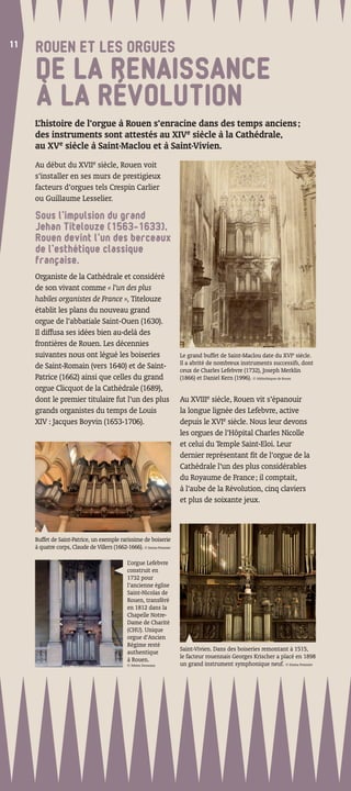 11
11
     ROUEN ET LES ORGUES
     DE LA RENAISSANCE
     À LA RÉVOLUTION
     L’histoire de l’orgue à Rouen s’enracine dans des temps anciens ;
     des instruments sont attestés au XIVe siècle à la Cathédrale,
     au XVe siècle à Saint-Maclou et à Saint-Vivien.
     Au début du XVIIe siècle, Rouen voit
     s’installer en ses murs de prestigieux
     facteurs d’orgues tels Crespin Carlier
     ou Guillaume Lesselier.

     Sous l’impulsion du grand
     Jehan Titelouze (1563-1633),
     Rouen devint l’un des berceaux
     de l’esthétique classique
     française.
     Organiste de la Cathédrale et considéré
     de son vivant comme « l’un des plus
     habiles organistes de France », Titelouze
     établit les plans du nouveau grand
     orgue de l’abbatiale Saint-Ouen (1630).
     Il diffusa ses idées bien au-delà des
     frontières de Rouen. Les décennies
     suivantes nous ont légué les boiseries                          Le grand buffet de Saint-Maclou date du XVIe siècle.
                                                                     Il a abrité de nombreux instruments successifs, dont
     de Saint-Romain (vers 1640) et de Saint-                        ceux de Charles Lefebvre (1732), Joseph Merklin
     Patrice (1662) ainsi que celles du grand                        (1866) et Daniel Kern (1996). © bibliothèques de Rouen
     orgue Clicquot de la Cathédrale (1689),
     dont le premier titulaire fut l’un des plus                     Au XVIIIe siècle, Rouen vit s’épanouir
     grands organistes du temps de Louis                             la longue lignée des Lefebvre, active
     XIV : Jacques Boyvin (1653-1706).                               depuis le XVIe siècle. Nous leur devons
                                                                     les orgues de l’Hôpital Charles Nicolle
                                                                     et celui du Temple Saint-Eloi. Leur
                                                                     dernier représentant ﬁt de l’orgue de la
                                                                     Cathédrale l’un des plus considérables
                                                                     du Royaume de France ; il comptait,
                                                                     à l’aube de la Révolution, cinq claviers
                                                                     et plus de soixante jeux.



     Buffet de Saint-Patrice, un exemple rarissime de boiserie
     à quatre corps, Claude de Villers (1662-1666). © Emma Pommier

                                              L’orgue Lefebvre
                                              construit en
                                              1732 pour
                                              l’ancienne église
                                              Saint-Nicolas de
                                              Rouen, transféré
                                              en 1812 dans la
                                              Chapelle Notre-
                                              Dame de Charité
                                              (CHU). Unique
                                              orgue d’Ancien
                                              Régime resté
                                              authentique            Saint-Vivien. Dans des boiseries remontant à 1515,
                                              à Rouen.               le facteur rouennais Georges Krischer a placé en 1898
                                              © Fabien Desseaux      un grand instrument symphonique neuf. © Emma Pommier
 