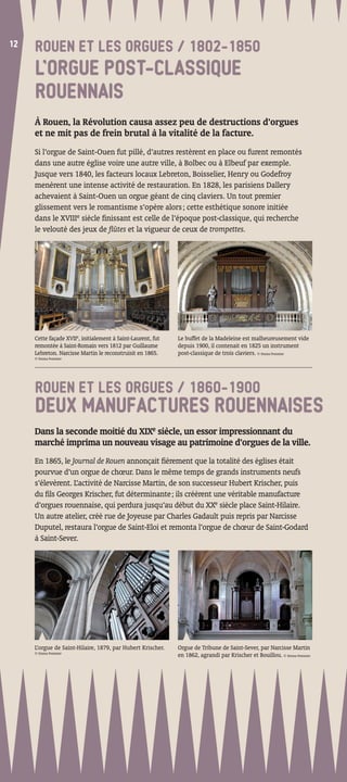 12
12
     ROUEN ET LES ORGUES / 1802-1850
     L’ORGUE POST-CLASSIQUE
     ROUENNAIS
     À Rouen, la Révolution causa assez peu de destructions d’orgues
     et ne mit pas de frein brutal à la vitalité de la facture.
     Si l’orgue de Saint-Ouen fut pillé, d’autres restèrent en place ou furent remontés
     dans une autre église voire une autre ville, à Bolbec ou à Elbeuf par exemple.
     Jusque vers 1840, les facteurs locaux Lebreton, Boisselier, Henry ou Godefroy
     menèrent une intense activité de restauration. En 1828, les parisiens Dallery
     achevaient à Saint-Ouen un orgue géant de cinq claviers. Un tout premier
     glissement vers le romantisme s’opère alors ; cette esthétique sonore initiée
     dans le XVIIIe siècle ﬁnissant est celle de l’époque post-classique, qui recherche
     le velouté des jeux de ﬂûtes et la vigueur de ceux de trompettes.




     Cette façade XVIIe, initialement à Saint-Laurent, fut   Le buffet de la Madeleine est malheureusement vide
     remontée à Saint-Romain vers 1812 par Guillaume         depuis 1900, il contenait en 1825 un instrument
     Lebreton. Narcisse Martin le reconstruisit en 1865.     post-classique de trois claviers. © Emma Pommier
     © Emma Pommier




     ROUEN ET LES ORGUES / 1860-1900
     DEUX MANUFACTURES ROUENNAISES
     Dans la seconde moitié du XIXe siècle, un essor impressionnant du
     marché imprima un nouveau visage au patrimoine d’orgues de la ville.
     En 1865, le Journal de Rouen annonçait ﬁèrement que la totalité des églises était
     pourvue d’un orgue de chœur. Dans le même temps de grands instruments neufs
     s’élevèrent. L’activité de Narcisse Martin, de son successeur Hubert Krischer, puis
     du ﬁls Georges Krischer, fut déterminante ; ils créèrent une véritable manufacture
     d’orgues rouennaise, qui perdura jusqu’au début du XXe siècle place Saint-Hilaire.
     Un autre atelier, créé rue de Joyeuse par Charles Gadault puis repris par Narcisse
     Duputel, restaura l’orgue de Saint-Eloi et remonta l’orgue de chœur de Saint-Godard
     à Saint-Sever.




     L’orgue de Saint-Hilaire, 1879, par Hubert Krischer.    Orgue de Tribune de Saint-Sever, par Narcisse Martin
     © Emma Pommier
                                                             en 1862, agrandi par Krischer et Bouillou. © Emma Pommier
 