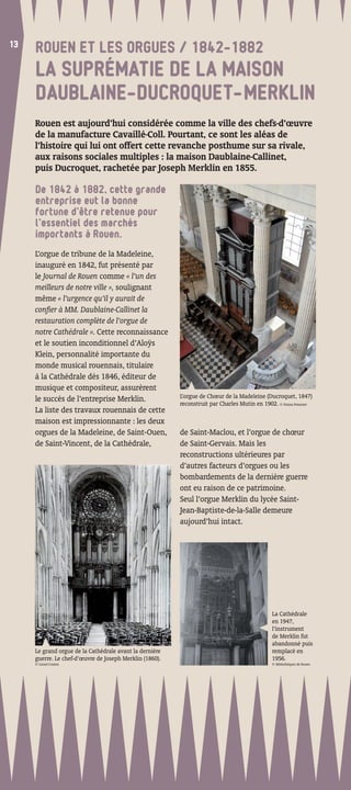 13
13
     ROUEN ET LES ORGUES / 1842-1882
     LA SUPRÉMATIE DE LA MAISON
     DAUBLAINE-DUCROQUET-MERKLIN
     Rouen est aujourd’hui considérée comme la ville des chefs-d’œuvre
     de la manufacture Cavaillé-Coll. Pourtant, ce sont les aléas de
     l’histoire qui lui ont offert cette revanche posthume sur sa rivale,
     aux raisons sociales multiples : la maison Daublaine-Callinet,
     puis Ducroquet, rachetée par Joseph Merklin en 1855.

     De 1842 à 1882, cette grande
     entreprise eut la bonne
     fortune d’être retenue pour
     l’essentiel des marchés
     importants à Rouen.
     L’orgue de tribune de la Madeleine,
     inauguré en 1842, fut présenté par
     le Journal de Rouen comme « l’un des
     meilleurs de notre ville », soulignant
     même « l’urgence qu’il y aurait de
     conﬁer à MM. Daublaine-Callinet la
     restauration complète de l’orgue de
     notre Cathédrale ». Cette reconnaissance
     et le soutien inconditionnel d’Aloÿs
     Klein, personnalité importante du
     monde musical rouennais, titulaire
     à la Cathédrale dès 1846, éditeur de
     musique et compositeur, assurèrent
     le succès de l’entreprise Merklin.                   L’orgue de Chœur de la Madeleine (Ducroquet, 1847)
                                                          reconstruit par Charles Mutin en 1902. © Emma Pommier
     La liste des travaux rouennais de cette
     maison est impressionnante : les deux
     orgues de la Madeleine, de Saint-Ouen,               de Saint-Maclou, et l’orgue de chœur
     de Saint-Vincent, de la Cathédrale,                  de Saint-Gervais. Mais les
                                                          reconstructions ultérieures par
                                                          d’autres facteurs d’orgues ou les
                                                          bombardements de la dernière guerre
                                                          ont eu raison de ce patrimoine.
                                                          Seul l’orgue Merklin du lycée Saint-
                                                          Jean-Baptiste-de-la-Salle demeure
                                                          aujourd’hui intact.
                                        Orgue de Chœur
                                        de la Madeleine
                                        commandé
                                        en 1847 à
                                        Ducroquet




                                                                                              La Cathédrale
                                                                                              en 1947,
                                                                                              l’instrument
                                                                                              de Merklin fut
                                                                                              abandonné puis
     Le grand orgue de la Cathédrale avant la dernière                                        remplacé en
     guerre. Le chef-d’œuvre de Joseph Merklin (1860).                                        1956.
     © Lionel Coulon                                                                          © Bibliothèques de Rouen
 