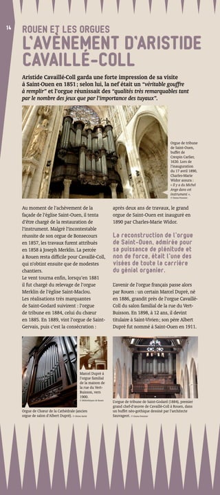 14
14
     ROUEN ET LES ORGUES
     L’AVÈNEMENT D’ARISTIDE
     CAVAILLÉ-COLL
     Aristide Cavaillé-Coll garda une forte impression de sa visite
     à Saint-Ouen en 1851 ; selon lui, la nef était un “véritable gouffre
     à remplir” et l’orgue réunissait des “qualités très remarquables tant
     par le nombre des jeux que par l’importance des tuyaux”.




                                                                                                             Orgue de tribune
                                                                                                             de Saint-Ouen,
                                                                                                             buffet de
                                                                                                             Crespin Carlier,
                                                                                                             1630. Lors de
                                                                                                             l’inauguration
                                                                                                             du 17 avril 1890,
                                                                                                             Charles-Marie
                                                                                                             Widor assura :
                                                                                                             « Il y a du Michel
                                                                                                             Ange dans cet
                                                                                                             instrument ».
                                                                                                             © Emma Pommier



     Au moment de l’achèvement de la                                     après deux ans de travaux, le grand
     façade de l’église Saint-Ouen, il tenta                             orgue de Saint-Ouen est inauguré en
     d’être chargé de la restauration de                                 1890 par Charles-Marie Widor.
     l’instrument. Malgré l’incontestable
     réussite de son orgue de Bonsecours                                 La reconstruction de l’orgue
     en 1857, les travaux furent attribués                               de Saint-Ouen, admirée pour
     en 1858 à Joseph Merklin. La percée                                 sa puissance de plénitude et
     à Rouen resta difﬁcile pour Cavaillé-Coll,                          non de force, était l’une des
     qui n’obtint ensuite que de modestes                                visées de toute la carrière
     chantiers.                                                          du génial organier.
     Le vent tourna enﬁn, lorsqu’en 1881
     il fut chargé du relevage de l’orgue                                L’avenir de l’orgue français passe alors
     Merklin de l’église Saint-Maclou.                                   par Rouen : un certain Marcel Dupré, né
     Les réalisations très marquantes                                    en 1886, grandit près de l’orgue Cavaillé-
     de Saint-Godard suivirent : l’orgue                                 Coll du salon familial de la rue du Vert-
     de tribune en 1884, celui du chœur                                  Buisson. En 1898, à 12 ans, il devint
     en 1885. En 1889, vint l’orgue de Saint-                            titulaire à Saint-Vivien ; son père Albert
     Gervais, puis c’est la consécration :                               Dupré fut nommé à Saint-Ouen en 1911.




                                              Marcel Dupré à
                                              l’orgue familial
                                              de la maison de
                                              la rue du Vert-
                                              Buisson, vers
                                              1900.
                                              © Bibliothèques de Rouen
                                                                         L’orgue de tribune de Saint-Godard (1884), premier
                                                                         grand chef-d’œuvre de Cavaillé-Coll à Rouen, dans
     Orgue de Chœur de la Cathédrale (ancien                             un buffet néo-gothique dessiné par l’architecte
     orgue de salon d’Albert Dupré). © Olivier Barbé                     Sauvageot. © Emma Pommier
 