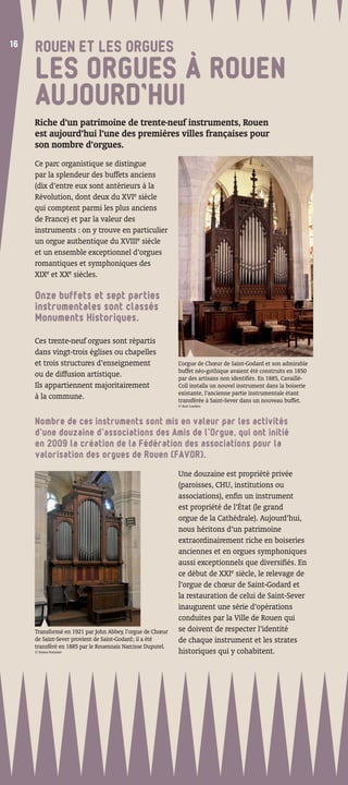 16
16
     ROUEN ET LES ORGUES
     LES ORGUES À ROUEN
     AUJOURD’HUI
     Riche d’un patrimoine de trente-neuf instruments, Rouen
     est aujourd’hui l’une des premières villes françaises pour
     son nombre d’orgues.
     Ce parc organistique se distingue
     par la splendeur des buffets anciens
     (dix d’entre eux sont antérieurs à la
     Révolution, dont deux du XVIe siècle
     qui comptent parmi les plus anciens
     de France) et par la valeur des
     instruments : on y trouve en particulier
     un orgue authentique du XVIIIe siècle
     et un ensemble exceptionnel d’orgues
     romantiques et symphoniques des
     XIXe et XXe siècles.

     Onze buffets et sept parties
     instrumentales sont classés
     Monuments Historiques.

     Ces trente-neuf orgues sont répartis
     dans vingt-trois églises ou chapelles
     et trois structures d’enseignement                     L’orgue de Chœur de Saint-Godard et son admirable
                                                            buffet néo-gothique avaient été construits en 1850
     ou de diffusion artistique.                            par des artisans non identiﬁés. En 1885, Cavaillé-
     Ils appartiennent majoritairement                      Coll installa un nouvel instrument dans la boiserie
                                                            existante, l’ancienne partie instrumentale étant
     à la commune.                                          transférée à Saint-Sever dans un nouveau buffet.
                                                            © Kurt Lueders



     Nombre de ces instruments sont mis en valeur par les activités
     d’une douzaine d’associations des Amis de l’Orgue, qui ont initié
     en 2009 la création de la Fédération des associations pour la
     valorisation des orgues de Rouen (FAVOR).

                                                            Une douzaine est propriété privée
                                                            (paroisses, CHU, institutions ou
                                                            associations), enﬁn un instrument
                                                            est propriété de l’État (le grand
                                                            orgue de la Cathédrale). Aujourd’hui,
                                                            nous héritons d’un patrimoine
                                                            extraordinairement riche en boiseries
                                                            anciennes et en orgues symphoniques
                                                            aussi exceptionnels que diversiﬁés. En
                                                            ce début de XXIe siècle, le relevage de
                                                            l’orgue de chœur de Saint-Godard et
                                                            la restauration de celui de Saint-Sever
                                                            inaugurent une série d’opérations
                                                            conduites par la Ville de Rouen qui
     Transformé en 1921 par John Abbey, l’orgue de Chœur    se doivent de respecter l’identité
     de Saint-Sever provient de Saint-Godard ; il a été     de chaque instrument et les strates
     transféré en 1885 par le Rouennais Narcisse Duputel.
     © Emma Pommier                                         historiques qui y cohabitent.
 