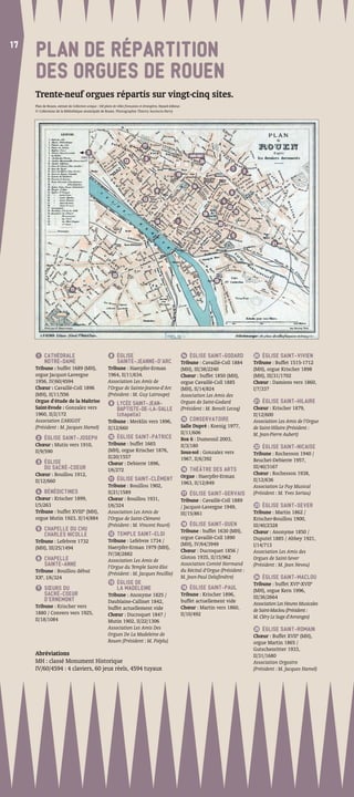 17
17
     PLAN DE RÉPARTITION
     DES ORGUES DE ROUEN
     Trente-neuf orgues répartis sur vingt-cinq sites.
     Plan de Rouen, extrait de Collection unique : 160 plans de villes françaises et étrangères, Fayard éditeur.
     © Collections de la Bibliothèque municipale de Rouen. Photographie Thierry Ascencio-Parvy




                                                                                    17
                                           3
                                                                                                                       GARE SNCF
                                      HORS PLAN
                                                                                      9
                                                                      13                                                       24
                                                                                                                                                7
                                                                                                                                                         2
                                                                                                             10

                                                                                                                        14
                                                                                              8                                                 6
                                                                                    12                                                     4
                                                                                                                                               22
                                                                                                                                18                  15

                                                                                             16              1
                                                                                                                                      20
                                                                                                                          24
                                                                                                                                                5
                                                                                                                                                                      21




                                                                23
                                                                                                                                     19

                              11




      1  CATHÉDRALE                                         8 ÉGLISE                                                14 ÉGLISE SAINT-GODARD                    20 ÉGLISE SAINT-VIVIEN
         NOTRE-DAME                                           SAINTE-JEANNE-D’ARC                                  Tribune : Cavaillé-Coll 1884              Tribune : Buffet 1515-1712
     Tribune : buffet 1689 (MH),                          Tribune : Haerpfer-Erman                                 (MH), III/38/2240                         (MH), orgue Krischer 1898
     orgue Jacquot-Lavergne                               1964, II/11/634.                                         Chœur : buffet 1850 (MH),                 (MH), III/31/1702
     1956, IV/60/4594                                     Association Les Amis de                                  orgue Cavaillé-Coll 1885                  Chœur : Damiens vers 1860,
     Chœur : Cavaillé-Coll 1896                           l’Orgue de Sainte-Jeanne-d’Arc                           (MH), II/14/824                           I/7/337
     (MH), II/11/556                                      (Président : M. Guy Latroupe)                            Association Les Amis des
     Orgue d’étude de la Maîtrise                           9  LYCÉE SAINT-JEAN-                                   Orgues de Saint-Godard                     21 ÉGLISE SAINT-HILAIRE
     Saint-Evode : Gonzalez vers                               BAPTISTE-DE-LA-SALLE                                (Président : M. Benoît Lecoq)             Chœur : Krischer 1879,
     1960, II/2/172                                            (chapelle)                                                                                    II/12/600
     Association L’ARIGOT                                                                                          15 CONSERVATOIRE
                                                          Tribune : Merklin vers 1896,                                                                       Association Les Amis de l’Orgue
     (Président : M. Jacques Hamel)                       II/12/660                                                Salle Dupré : Koenig 1977,                de Saint-Hilaire (Président :
                                                                                                                   II/11/606                                 M. Jean-Pierre Aubert)
      2 ÉGLISE SAINT-JOSEPH                                10 ÉGLISE SAINT-PATRICE
                                                                                                                   Box 6 : Dumesnil 2003,
     Chœur : Mutin vers 1910,                             Tribune : buffet 1665                                    II/3/180                                   22 ÉGLISE SAINT-NICAISE
     II/9/590                                             (MH), orgue Krischer 1876,                               Sous-sol : Gonzalez vers                  Tribune : Rochesson 1940 /
                                                          II/20/1557                                               1967, II/6/392
      3   ÉGLISE                                                                                                                                             Beuchet-Debierre 1957,
                                                          Chœur : Debierre 1896,
          DU SACRÉ-COEUR                                                                                           16 THÉÂTRE DES ARTS
                                                                                                                                                             III/40/3167
                                                          I/6/272
     Chœur : Bouillou 1912,                                                                                                                                  Chœur : Rochesson 1938,
                                                           11 ÉGLISE SAINT-CLÉMENT
                                                                                                                   Orgue : Haerpfer-Erman
     II/12/660                                                                                                                                               II/12/636
                                                          Tribune : Bouillou 1902,                                 1963, II/12/849
                                                                                                                                                             Association Le Puy Musical
      4 BÉNÉDICTINES                                      II/21/1589                                               17 ÉGLISE SAINT-GERVAIS                   (Président : M. Yves Soriau)
     Chœur : Krischer 1899,                               Chœur : Bouillou 1931,                                   Tribune : Cavaillé-Coll 1889
     I/5/263                                              I/6/324                                                  / Jacquot-Lavergne 1949,                   23 ÉGLISE SAINT-SEVER
     Tribune : buffet XVIIIe (MH),                        Association Les Amis de                                  III/15/861                                Tribune : Martin 1862 /
     orgue Mutin 1923, II/14/884                          l’Orgue de Saint-Clément                                                                           Krischer-Bouillou 1900,
                                                          (Président : M. Vincent Fouré)                            18 ÉGLISE SAINT-OUEN                     III/40/2328
      5  CHAPELLE DU CHU                                                                                           Tribune : buffet 1630 (MH),
         CHARLES NICOLLE                                   12 TEMPLE SAINT-ELOI                                                                              Chœur : Anonyme 1850 /
                                                                                                                   orgue Cavaillé-Coll 1890                  Duputel 1885 / Abbey 1921,
     Tribune : Lefebvre 1732                              Tribune : Lefebvre 1734 /
                                                                                                                   (MH), IV/64/3949                          I/14/713
     (MH), III/25/1494                                    Haerpfer-Erman 1979 (MH),
                                                                                                                   Chœur : Ducroquet 1856 /                  Association Les Amis des
                                                          IV/38/2882
      6  CHAPELLE                                                                                                  Gloton 1935, II/15/962                    Orgues de Saint-Sever
                                                          Association Les Amis de
         SAINTE-ANNE                                      l’Orgue du Temple Saint-Eloi
                                                                                                                   Association Comité Normand                (Président : M. Jean Neveu)
     Tribune : Bouillou début                                                                                      du Récital d’Orgue (Président :
                                                          (Président : M. Jacques Feuillie)
     XXe, I/6/324                                                                                                  M. Jean-Paul Delafenêtre)                  24 ÉGLISE SAINT-MACLOU
                                                           13 ÉGLISE DE                                                                                      Tribune : buffet XVIe-XVIIe
      7   SŒURS DU                                            LA MADELEINE                                         19 ÉGLISE SAINT-PAUL
                                                                                                                                                             (MH), orgue Kern 1996,
          SACRÉ-COEUR                                     Tribune : Anonyme 1825 /                                 Tribune : Krischer 1896,
          D’ERNEMONT                                                                                                                                         III/36/2664
                                                          Daublaine-Callinet 1842,                                 buffet actuellement vide                  Association Les Heures Musicales
     Tribune : Krischer vers                              buffet actuellement vide                                 Chœur : Martin vers 1860,
     1880 / Convers vers 1925,                                                                                                                               de Saint-Maclou (Président :
                                                          Chœur : Ducroquet 1847 /                                 II/10/492                                 M. Cléry Le Sage d’Avranges)
     II/18/1084                                           Mutin 1902, II/22/1306
                                                          Association Les Amis Des                                                                            25 ÉGLISE SAINT-ROMAIN
                                                          Orgues De La Madeleine de                                                                          Chœur : Buffet XVIIe (MH),
                                                          Rouen (Président : M. Piéplu)                                                                      orgue Martin 1865 /
                                                                                                                                                             Gutschenritter 1933,
     Abréviations                                                                                                                                            II/31/1680
     MH : classé Monument Historique                                                                                                                         Association Orgostro
     IV/60/4594 : 4 claviers, 60 jeux réels, 4594 tuyaux                                                                                                     (Président : M. Jacques Hamel)
 