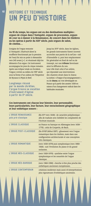 02
02
     HISTOIRE ET TECHNIQUE
     UN PEU D’HISTOIRE
     Au ﬁl du temps, les orgues ont eu des destinations multiples :
     orgues de cirque dans l’Antiquité, orgues de procession, orgues
     de cour ou à danser à la Renaissance, de concert dans les théâtres
     ou les opéras à partir du XIXe siècle, puis orgues de salon,
     de cinéma…
     L’origine de l’orgue remonte                  Jusqu’au XVIe siècle, dans les églises,
     à l’Antiquité. L’Hydraule (dont la            les grands instruments furent souvent
     soufﬂerie fonctionnait par la pression        accrochés aux parois de la nef (en « nid
     de l’eau) fut mis au point à Alexandrie       d’hirondelle ») ; puis leur emplacement
     vers 245 avant J.-C. et réunissait déjà les   fut généralisé en fond de nef ou de
     éléments d’un orgue. Cet instrument           transept, sur une tribune favorisant
     accompagna les jeux du cirque romains.        ainsi la diffusion du son.
     Après une éclipse totale en Occident,         Leur rôle était celui d’un soliste,
     l’orgue y revint au milieu du VIIIe siècle    qui répondait aux interventions
     sous la forme d’un cadeau de l’Empereur       des chantres situés dans le chœur.
     de Byzance à Pépin le Bref.                   La notion « d’orgue d’accompagnement »,
                                                   ou de chœur, ne s’est développée en
     Longtemps récusé                              France qu’à partir des années 1830 en
     par le monde chrétien,                        raison d’un changement radical dans les
     l’orgue trouva sa vocation                    habitudes musicales.
     d’instrument d’église
     à partir du Xe siècle.

     Ces instruments ont chacun leur histoire, leur personnalité,
     leurs particularités, leur facture, leur enracinement géographique
     et leur esthétique sonore :

     L’ORGUE RENAISSANCE                 (ﬁn XVe-vers 1640) : de caractère polyphonique
     puis pré-classique                  aﬁn de traduire avec lisibilité les complexités de
                                         l’écriture musicale.
     L’ORGUE CLASSIQUE                   en France ou baroque en Allemagne (vers 1650-
                                         1770) : celui de Couperin, de Bach.
     L’ORGUE POST-CLASSIQUE              (ﬁn XVIIIe/début XIXe) : glissement vers l’orgue
                                         romantique dans les timbres, mais dans une
                                         conﬁguration architecturale et une conception
                                         très classiques.
     L’ORGUE ROMANTIQUE                  (vers 1830-1870) puis symphonique (vers 1860-
                                         1920) : suit l’évolution du piano et du grand
                                         orchestre.
     L’ORGUE NÉO-CLASSIQUE               (vers 1920-1970) : synthèse entre l’orgue
                                         symphonique et les sonorités de l’orgue
                                         classique.
     L’ORGUE NÉO-BAROQUE                 (vers 1960-1990) : cherche à être plus proche des
                                         esthétiques anciennes européennes.
     L’ORGUE CONTEMPORAIN                créations modernes mais aussi ré-interprétations
                                         plus rigoureuses d’esthétiques anciennes.
 