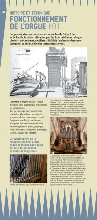 03
03
     HISTOIRE ET TECHNIQUE
     FONCTIONNEMENT
     DE L’ORGUE #01
     L’orgue est, dans son essence, un ensemble de ﬂûtes à bec
     et de hautbois mis en vibration par des intermédiaires tels que
     claviers, mécanismes, soufﬂets. S’il fallait l’enfermer dans une
     catégorie, ce serait celle des instruments à vent.




                                                                Cette gravure de L’Art du Facteur d’Orgues, traité
     Le facteur d’orgues est un « faiseur »                     publié de 1766 à 1778 par le Bénédictin François
     d’orgues, celui qui fabrique entièrement                   Bédos de Celles, montre en coupe un grand orgue
                                                                classique français. Dans le dos de l’organiste se
     les instruments.                                           trouve le buffet de Positif, correspondant au clavier
     Son métier exige des compétences                           inférieur ; devant lui la console des claviers, encastrée
                                                                dans le grand buffet. À l’arrière, le soufﬂeur alimente
     multiples : ébénisterie, menuiserie,                       l’instrument. © DR
     sculpture, dessin, mécanique, travail
     des peaux (soufﬂets), maîtrise des
     alliages et des soudures des feuilles
     de métal (plomb et étain), physique
     (vent, pressions, acoustique) et musique
     (accord, réglage des timbres).

     La construction ou la
     restauration d’un grand
     orgue nécessite une équipe
     de 10 à 15 personnes
     pendant de longs mois.
                                                                Le grand orgue du Temple Saint-Eloi de Rouen
                                                                possède l’un des plus extraordinaires buffets qui
                                                                soient. Achevé en 1734, il contenait un grand
                                                                instrument des facteurs Lefebvre. Comme avec
                                                                la plupart des boiseries anciennes, on peut deviner
                                                                en les regardant une partie de la structure interne
                                                                de l’instrument : il y a en réalité deux buffets, mais
                                                                c’est le même orgue ! Un petit buffet sur le bord de
                                                                la tribune, le « positif » parce qu’il est « posé » en
                                                                balustrade, et un grand buffet, le « grand orgue ».
                                                                Le petit buffet est joué par l’un des claviers de
                                                                l’orgue, le grand buffet contient les tuyaux qui sont
                                                                joués par les autres claviers et le Pédalier. Un peu
                                                                comme dans un orchestre : le soliste est en avant,
     Derrière la façade d’un orgue, une forêt de tuyaux. © FM   le grand orchestre est en arrière… © EP
 