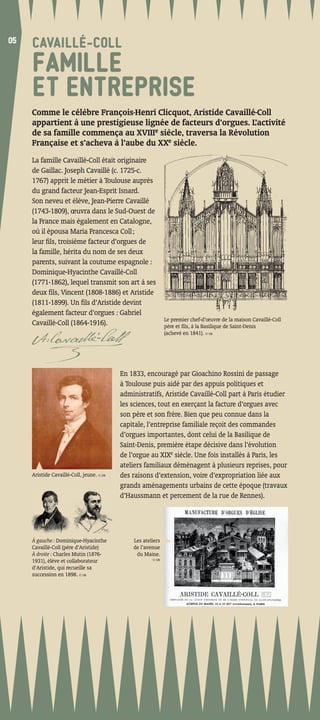 05
05
     CAVAILLÉ-COLL
     FAMILLE
     ET ENTREPRISE
     Comme le célèbre François-Henri Clicquot, Aristide Cavaillé-Coll
     appartient à une prestigieuse lignée de facteurs d’orgues. L’activité
     de sa famille commença au XVIIIe siècle, traversa la Révolution
     Française et s’acheva à l’aube du XXe siècle.
     La famille Cavaillé-Coll était originaire
     de Gaillac. Joseph Cavaillé (c. 1725-c.
     1767) apprit le métier à Toulouse auprès
     du grand facteur Jean-Esprit Isnard.
     Son neveu et élève, Jean-Pierre Cavaillé
     (1743-1809), œuvra dans le Sud-Ouest de
     la France mais également en Catalogne,
     où il épousa Maria Francesca Coll ;
     leur ﬁls, troisième facteur d’orgues de
     la famille, hérita du nom de ses deux
     parents, suivant la coutume espagnole :
     Dominique-Hyacinthe Cavaillé-Coll
     (1771-1862), lequel transmit son art à ses
     deux ﬁls, Vincent (1808-1886) et Aristide
     (1811-1899). Un ﬁls d’Aristide devint
     également facteur d’orgues : Gabriel
                                                              Le premier chef-d’œuvre de la maison Cavaillé-Coll
     Cavaillé-Coll (1864-1916).                               père et ﬁls, à la Basilique de Saint-Denis
                                                              (achevé en 1841). © DR




                                           En 1833, encouragé par Gioachino Rossini de passage
                                           à Toulouse puis aidé par des appuis politiques et
                                           administratifs, Aristide Cavaillé-Coll part à Paris étudier
                                           les sciences, tout en exerçant la facture d’orgues avec
                                           son père et son frère. Bien que peu connue dans la
                                           capitale, l’entreprise familiale reçoit des commandes
                                           d’orgues importantes, dont celui de la Basilique de
                                           Saint-Denis, première étape décisive dans l’évolution
                                           de l’orgue au XIXe siècle. Une fois installés à Paris, les
                                           ateliers familiaux déménagent à plusieurs reprises, pour
     Aristide Cavaillé-Coll, jeune. © DR   des raisons d’extension, voire d’expropriation liée aux
                                           grands aménagements urbains de cette époque (travaux
                                           d’Haussmann et percement de la rue de Rennes).




     À gauche : Dominique-Hyacinthe            Les ateliers
     Cavaillé-Coll (père d’Aristide)           de l’avenue
     À droite : Charles Mutin (1876-            du Maine.
                                                       © DR
     1931), élève et collaborateur
     d’Aristide, qui recueille sa
     succession en 1898. © DR
 