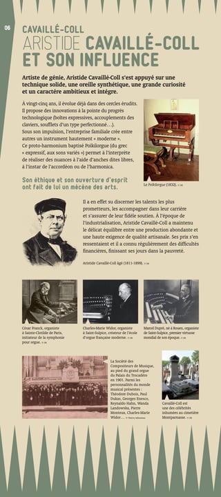 06
06
     CAVAILLÉ-COLL
     ARISTIDE CAVAILLÉ-COLL
     ET SON INFLUENCE
     Artiste de génie, Aristide Cavaillé-Coll s’est appuyé sur une
     technique solide, une oreille synthétique, une grande curiosité
     et un caractère ambitieux et intègre.
     À vingt-cinq ans, il évolue déjà dans des cercles érudits.
     Il propose des innovations à la pointe du progrès
     technologique (boîtes expressives, accouplements des
     claviers, soufﬂets d’un type perfectionné…).
     Sous son impulsion, l’entreprise familiale crée entre
     autres un instrument hautement « moderne ».
     Ce proto-harmonium baptisé Poïkilorgue (du grec
     « expressif, aux sons variés ») permet à l’interprète
     de réaliser des nuances à l’aide d’anches dites libres,
     à l’instar de l’accordéon ou de l’harmonica.

     Son éthique et son ouverture d’esprit
                                                                           Le Poïkilorgue (1832). © DR
     ont fait de lui un mécène des arts.

                                   Il a en effet su discerner les talents les plus
                                   prometteurs, les accompagner dans leur carrière
                                   et s’assurer de leur ﬁdèle soutien. À l’époque de
                                   l’industrialisation, Aristide Cavaillé-Coll a maintenu
                                   le délicat équilibre entre une production abondante et
                                   une haute exigence de qualité artisanale. Ses prix s’en
                                   ressentaient et il a connu régulièrement des difﬁcultés
                                   ﬁnancières, ﬁnissant ses jours dans la pauvreté.

                                   Aristide Cavaillé-Coll âgé (1811-1899). © DR




     César Franck, organiste       Charles-Marie Widor, organiste          Marcel Dupré, né à Rouen, organiste
     à Sainte-Clotilde de Paris,   à Saint-Sulpice, créateur de l’école    de Saint-Sulpice, premier virtuose
     initiateur de la symphonie    d’orgue française moderne. © DR         mondial de son époque. © DR
     pour orgue. © DR



                                                     La Société des
                                                     Compositeurs de Musique,
                                                     au pied du grand orgue
                                                     du Palais du Trocadéro
                                                     en 1901. Parmi les
                                                     personnalités du monde
                                                     musical présentes :
                                                     Théodore Dubois, Paul
                                                     Dukas, Georges Enesco,
                                                     Reynaldo Hahn, Wanda              Cavaillé-Coll est
                                                     Landowska, Pierre                 une des célébrités
                                                     Monteux, Charles-Marie            inhumées au cimetière
                                                     Widor… © Thierry Adhumeau         Montparnasse. © DR
 