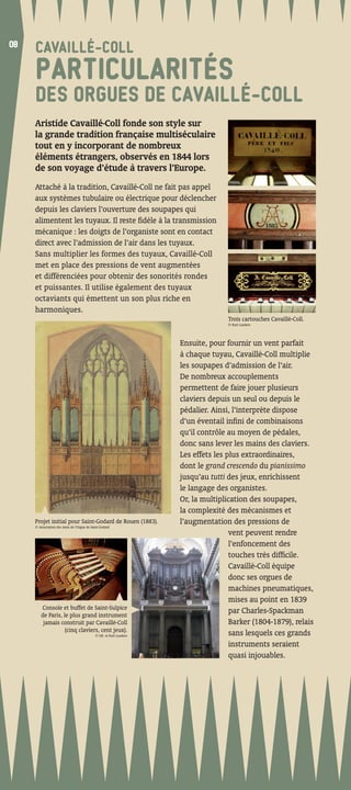08
08
     CAVAILLÉ-COLL
     PARTICULARITÉS
     DES ORGUES DE CAVAILLÉ-COLL
     Aristide Cavaillé-Coll fonde son style sur
     la grande tradition française multiséculaire
     tout en y incorporant de nombreux
     éléments étrangers, observés en 1844 lors
     de son voyage d’étude à travers l’Europe.
     Attaché à la tradition, Cavaillé-Coll ne fait pas appel
     aux systèmes tubulaire ou électrique pour déclencher
     depuis les claviers l’ouverture des soupapes qui
     alimentent les tuyaux. Il reste ﬁdèle à la transmission
     mécanique : les doigts de l’organiste sont en contact
     direct avec l’admission de l’air dans les tuyaux.
     Sans multiplier les formes des tuyaux, Cavaillé-Coll
     met en place des pressions de vent augmentées
     et différenciées pour obtenir des sonorités rondes
     et puissantes. Il utilise également des tuyaux
     octaviants qui émettent un son plus riche en
     harmoniques.
                                                                                  Trois cartouches Cavaillé-Coll.
                                                                                  © Kurt Lueders




                                                                   Ensuite, pour fournir un vent parfait
                                                                   à chaque tuyau, Cavaillé-Coll multiplie
                                                                   les soupapes d’admission de l’air.
                                                                   De nombreux accouplements
                                                                   permettent de faire jouer plusieurs
                                                                   claviers depuis un seul ou depuis le
                                                                   pédalier. Ainsi, l’interprète dispose
                                                                   d’un éventail inﬁni de combinaisons
                                                                   qu’il contrôle au moyen de pédales,
                                                                   donc sans lever les mains des claviers.
                                                                   Les effets les plus extraordinaires,
                                                                   dont le grand crescendo du pianissimo
                                                                   jusqu’au tutti des jeux, enrichissent
                                                                   le langage des organistes.
                                                                   Or, la multiplication des soupapes,
                                                                   la complexité des mécanismes et
     Projet initial pour Saint-Godard de Rouen (1883).
     © Association des Amis de l’Orgue de Saint-Godard
                                                                   l’augmentation des pressions de
                                                                                   vent peuvent rendre
                                                                                   l’enfoncement des
                                                                                   touches très difﬁcile.
                                                                                   Cavaillé-Coll équipe
                                                                                   donc ses orgues de
                                                                                   machines pneumatiques,
                                                                                   mises au point en 1839
        Console et buffet de Saint-Sulpice
        de Paris, le plus grand instrument
                                                                                   par Charles-Spackman
         jamais construit par Cavaillé-Coll                                        Barker (1804-1879), relais
                   (cinq claviers, cent jeux).
                                            © DR et Kurt Lueders                   sans lesquels ces grands
                                                                                   instruments seraient
                                                                                   quasi injouables.
 