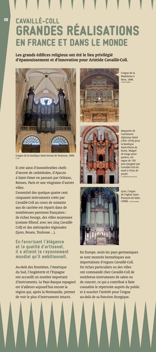 09
09
     CAVAILLÉ-COLL
     GRANDES RÉALISATIONS
     EN FRANCE ET DANS LE MONDE
     Les grands édiﬁces religieux ont été le lieu privilégié
     d’épanouissement et d’innovation pour Aristide Cavaillé-Coll.

                                                                                          L’orgue de la
                                                                                          Madeleine à
                                                                                          Paris, 1846.
                                                                                          © Kurt Luedres




                                                                                          Maquette de
                                                                                          l’architecte
                                                                                          Alphonse Simil
                                                                                          (1841-1916) pour
                                                                                          la Basilique
                                                                                          Saint-Pierre de
                                                                                          Rome. Malgré
                                                                                          de longs pour-
     L’orgue de la basilique Saint-Sernin de Toulouse, 1889.
     © DR                                                                                 parlers, cet
                                                                                          orgue de 150
                                                                                          jeux imaginé par
     Il crée ainsi d’innombrables chefs-                                                  Cavaillé-Coll est
                                                                                          resté à l’état de
     d’œuvre de cathédrales, d’Ajaccio                                                    projet.
                                                                                          © collection Ton van Eck
     à Saint-Omer en passant par Orléans,
     Rennes, Paris et une vingtaine d’autres
     villes.
                                                                                          Lyon, l’orgue
     L’essentiel des quelque quatre cent                                                  de l’église Saint-
     cinquante instruments créés par                                                      François-de-Sales
                                                                                          (1880). © Kurt Luedres
     Cavaillé-Coll au cours de soixante
     ans de carrière est réparti dans de
     nombreuses paroisses françaises :
     de riches bourgs, des villes moyennes
     (comme Elbeuf, avec ses cinq Cavaillé-
     Coll) et des métropoles régionales
     (Lyon, Rouen, Toulouse…).

     En favorisant l’élégance
     et la qualité d’artisanat,
     il a atteint le rayonnement                               En Europe, seuls les pays germaniques
     mondial qu’il ambitionnait.                               se sont montrés hermétiques aux
                                                               importations d’orgues Cavaillé-Coll.
     Au-delà des frontières, l’Amérique                        De riches particuliers ou des villes
     du Sud, l’Angleterre et l’Espagne                         ont commandé chez Cavaillé-Coll de
     ont accueilli un nombre important                         nombreux instruments de salon ou
     d’instruments. Le Pays Basque espagnol                    de concert, ce qui a contribué à faire
     est d’ailleurs aujourd’hui encore la                      connaître le répertoire auprès du public
     région qui, après la Normandie, permet                    et à susciter l’intérêt pour l’orgue
     de voir le plus d’instruments intacts.                    au-delà de sa fonction liturgique.
 