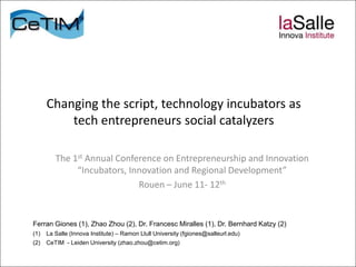 Changing the script, technology incubators as
          tech entrepreneurs social catalyzers

         The 1st Annual Conference on Entrepreneurship and Innovation
              “Incubators, Innovation and Regional Development”
                             Rouen – June 11- 12th


Ferran Giones (1), Zhao Zhou (2), Dr. Francesc Miralles (1), Dr. Bernhard Katzy (2)
(1)   La Salle (Innova Institute) – Ramon Llull University (fgiones@salleurl.edu)
(2)   CeTIM - Leiden University (zhao.zhou@cetim.org)
 