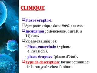 CLINIQUE
Fièvre éruptive.
Symptomatique dans 90% des cas.
Incubation : Silencieuse, dure10 à
14jours.
2 phases cliniques:
- Phase catarrhale (=phase
d’invasion ).
- phase éruptive (phase d’état).
Type de description: forme commune
de la rougeole chez l’enfant.
 