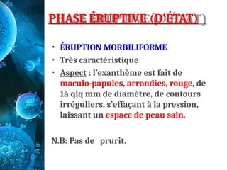 PHASE ÉRUPTIVE (D'ÉTAT)
• ÉRUPTION MORBILIFORME
• Très caractéristique
• Aspect : l’exanthème est fait de
maculo-papules, arrondies, rouge, de
1à qlq mm de diamètre, de contours
irréguliers, s’effaçant à la pression,
laissant un espace de peau sain.
N.B: Pas de prurit.
 