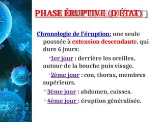 PHASE ÉRUPTIVE (D'ÉTAT)
Chronologie de l’éruption: une seule
poussée à extension descendante, qui
dure 6 jours:
-1er jour : derrière les oreilles,
autour de la bouche puis visage.
-2ème jour : cou, thorax, membres
supérieurs.
- 3ème jour : abdomen, cuisses.
- 4ème jour : éruption généralisée.
 