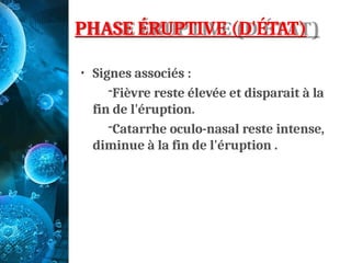 PHASE ÉRUPTIVE (D'ÉTAT)
• Signes associés :
-Fièvre reste élevée et disparait à la
fin de l'éruption.
-Catarrhe oculo-nasal reste intense,
diminue à la fin de l'éruption .
 