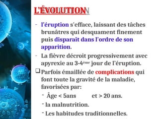 L’ÉVOLUTION
- l’éruption s'efface, laissant des tâches
brunâtres qui desquament finement
puis disparaît dans l'ordre de son
apparition.
- La fièvre décroit progressivement avec
apyrexie au 3-4ème jour de l’éruption.
Parfois émaillée de complications qui
font toute la gravité de la maladie,
favorisées par:
- Âge < 5ans et > 20 ans.
- la malnutrition.
- Les habitudes traditionnelles.
 