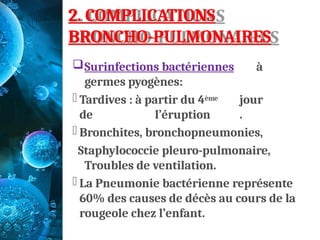 2. COMPLICATIONS
BRONCHO-PULMONAIRES
Surinfections bactériennes à
germes pyogènes:
- Tardives : à partir du 4ème jour
de l’éruption .
- Bronchites, bronchopneumonies,
Staphylococcie pleuro-pulmonaire,
Troubles de ventilation.
- La Pneumonie bactérienne représente
60% des causes de décès au cours de la
rougeole chez l’enfant.
 