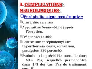 3. COMPLICATIONS
NEUROLOGIQUES
Encéphalite aigue post-éruptive:
- Grave, due au virus.
- Apparait au 5ème - 6ème j après
l'éruption.
- Fréquence: 1/1000.
- Réalise une encéphalomyèlite:
hyperthermie, Coma, convulsion,
paralysies; EEG perturbé.
- Évolution : imprévisible, mortelle dans
40% Cas, séquelles permanentes
dans 1/3 des cas. Pas de traitement
 