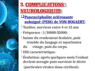 3. COMPLICATIONS
NEUROLOGIQUES
Panencéphalite sclérosante
subaiguë (PESS) de VON BOGAERT:
- Tardive, survient entre 4 et 12 ans
- Fréquence : 1/10000-25000;
- baisse du rendement Scolaire, puis
trouble du langage et myoclonies
du visage, puis du corps.
- EEG caractéristique.
- Évolution: après quelques mois l’enfant
devient aveugle puis survient le décès
(particules virales tissu cérébral).
 