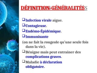 DÉFINITION-GÉNÉRALITÉS
Infection virale aigue.
Contagieuse.
Endémo-Épidémique.
Immunisante
(on ne fait la rougeole qu’une seule fois
dans la vie).
Bénigne mais peut entrainer des
complications graves.
Maladie à déclaration
obligatoire.
 