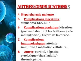 AUTRES COMPLICATIONS
4. Hyperthermie majeure
5. Complications digestives :
Stomatites, GEA, DHA.
6. Complications oculaires: Kératites
(pouvant aboutir à la cécité en cas de
malnutrition), Ulcère de la cornée.
7. Complications
immunologiques: atteinte
immunité à médiation cellulaire.
8. Autres: surdité, hépatite
cytolytique (chez l’adulte),
thrombopénie.
 