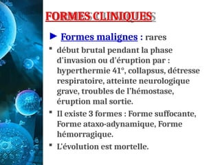 FORMES CLINIQUES
► Formes malignes : rares
 début brutal pendant la phase
d'invasion ou d'éruption par :
hyperthermie 41°, collapsus, détresse
respiratoire, atteinte neurologique
grave, troubles de l’hémostase,
éruption mal sortie.
 Il existe 3 formes : Forme suffocante,
Forme ataxo-adynamique, Forme
hémorragique.
 L'évolution est mortelle.
 