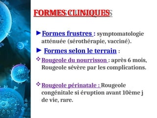 FORMES CLINIQUES
►Formes frustres : symptomatologie
atténuée (sérothérapie, vacciné).
► Formes selon le terrain :
Rougeole du nourrisson : après 6 mois,
Rougeole sévère par les complications.
Rougeole périnatale : Rougeole
congénitale si éruption avant 10ème j
de vie, rare.
 
