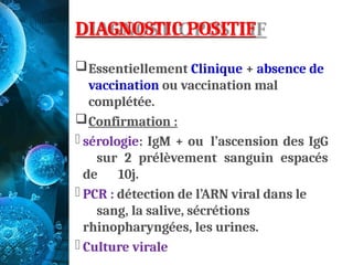 DIAGNOSTIC POSITIF
Essentiellement Clinique + absence de
vaccination ou vaccination mal
complétée.
Confirmation :
- sérologie: IgM + ou l’ascension des IgG
sur 2 prélèvement sanguin espacés
de 10j.
- PCR : détection de l’ARN viral dans le
sang, la salive, sécrétions
rhinopharyngées, les urines.
- Culture virale
 