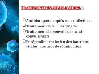 TRAITEMENT DES COMPLICATIONS
Antibiotiques adaptés si surinfection .
Traitement de la laryngite .
Traitement des convulsions: anti-
convulsivants.
Encéphalite : maintien des fonctions
vitales, mesures de réanimation.
 