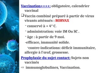Vaccination++++: obligatoire, calendrier
vaccinal
Vaccin combiné préparé à partir de virus
vivants atténués : RORVAX
- conservé à + 4° C.
- administration: voie IM Ou SC .
- âge : à partir de 9 moi.
-efficace, immunité solide.
-contre-indications: déficit immunitaire,
allergie à l'œuf, grossesse.
Prophylaxie du sujet contact: Sujets non
vaccinés
⇨ immunoglobulines, Vaccination.
 