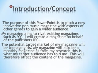 The purpose of this PowerPoint is to pitch a new
 innovative pop music magazine with aspects of
 other genres to gain a wider audience.
My magazine aims to rival existing magazines
 such as ‘Q’. I will create a magazine on behalf
 of the publishers IPC.
The potential target market of my magazine will
 be teenage girls. My magazine will also be a
 monthly magazine as from my research this is
 what my target audience has told me. This will
 therefore effect the content of the magazine.
 