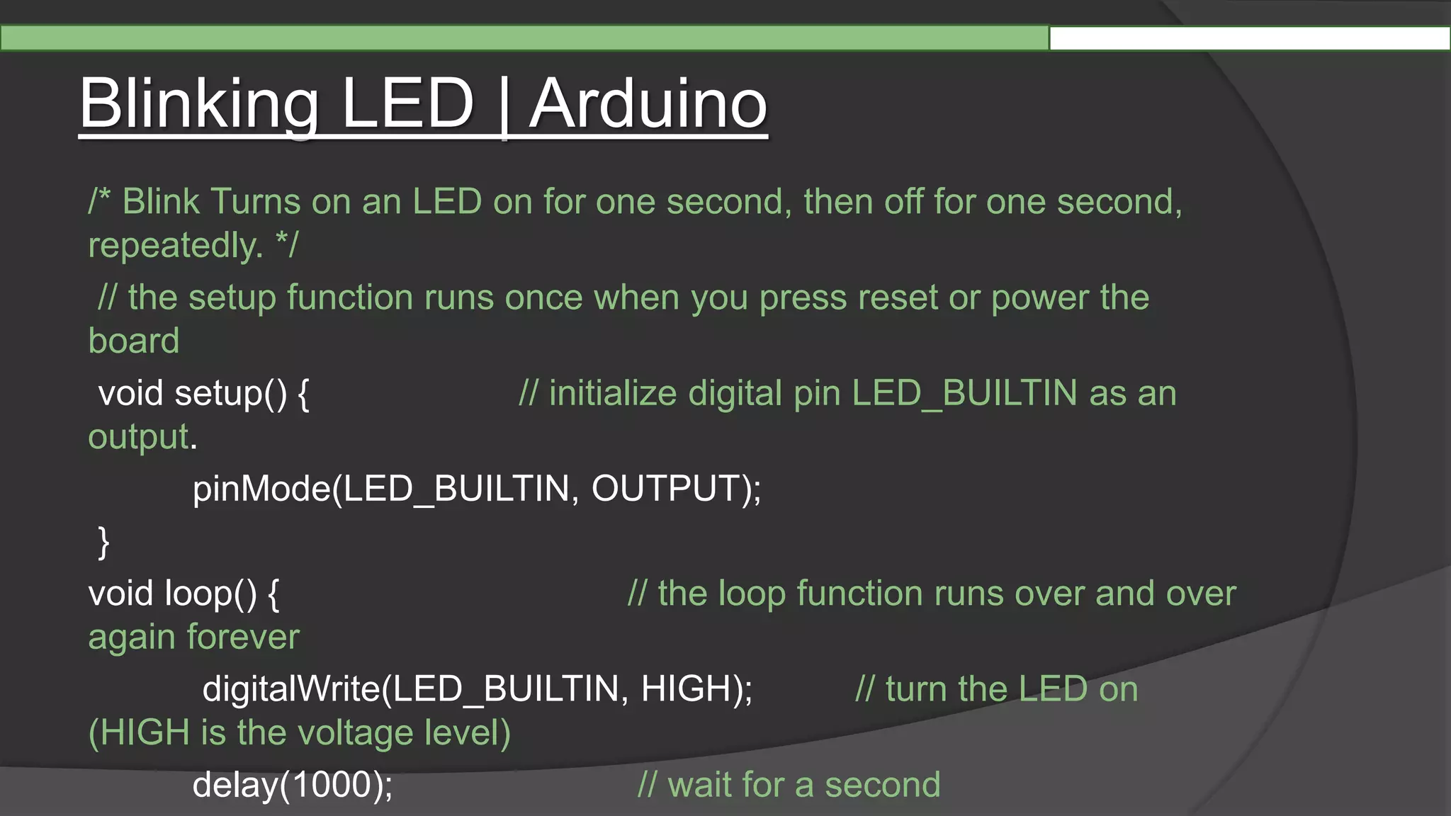 Blinking LED | Arduino
/* Blink Turns on an LED on for one second, then off for one second,
repeatedly. */
// the setup function runs once when you press reset or power the
board
void setup() { // initialize digital pin LED_BUILTIN as an
output.
pinMode(LED_BUILTIN, OUTPUT);
}
void loop() { // the loop function runs over and over
again forever
digitalWrite(LED_BUILTIN, HIGH); // turn the LED on
(HIGH is the voltage level)
delay(1000); // wait for a second
 