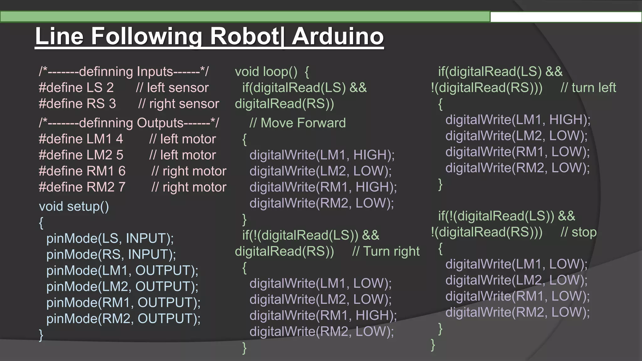 Line Following Robot| Arduino
/*-------definning Inputs------*/
#define LS 2 // left sensor
#define RS 3 // right sensor
/*-------definning Outputs------*/
#define LM1 4 // left motor
#define LM2 5 // left motor
#define RM1 6 // right motor
#define RM2 7 // right motor
void setup()
{
pinMode(LS, INPUT);
pinMode(RS, INPUT);
pinMode(LM1, OUTPUT);
pinMode(LM2, OUTPUT);
pinMode(RM1, OUTPUT);
pinMode(RM2, OUTPUT);
}
void loop() {
if(digitalRead(LS) &&
digitalRead(RS))
// Move Forward
{
digitalWrite(LM1, HIGH);
digitalWrite(LM2, LOW);
digitalWrite(RM1, HIGH);
digitalWrite(RM2, LOW);
}
if(!(digitalRead(LS)) &&
digitalRead(RS)) // Turn right
{
digitalWrite(LM1, LOW);
digitalWrite(LM2, LOW);
digitalWrite(RM1, HIGH);
digitalWrite(RM2, LOW);
}
if(digitalRead(LS) &&
!(digitalRead(RS))) // turn left
{
digitalWrite(LM1, HIGH);
digitalWrite(LM2, LOW);
digitalWrite(RM1, LOW);
digitalWrite(RM2, LOW);
}
if(!(digitalRead(LS)) &&
!(digitalRead(RS))) // stop
{
digitalWrite(LM1, LOW);
digitalWrite(LM2, LOW);
digitalWrite(RM1, LOW);
digitalWrite(RM2, LOW);
}
}
 