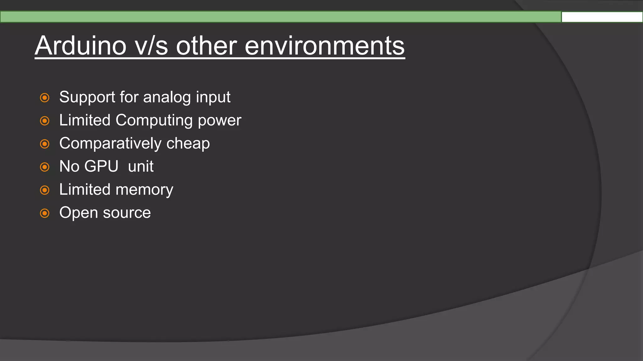 Arduino v/s other environments
 Support for analog input
 Limited Computing power
 Comparatively cheap
 No GPU unit
 Limited memory
 Open source
 
