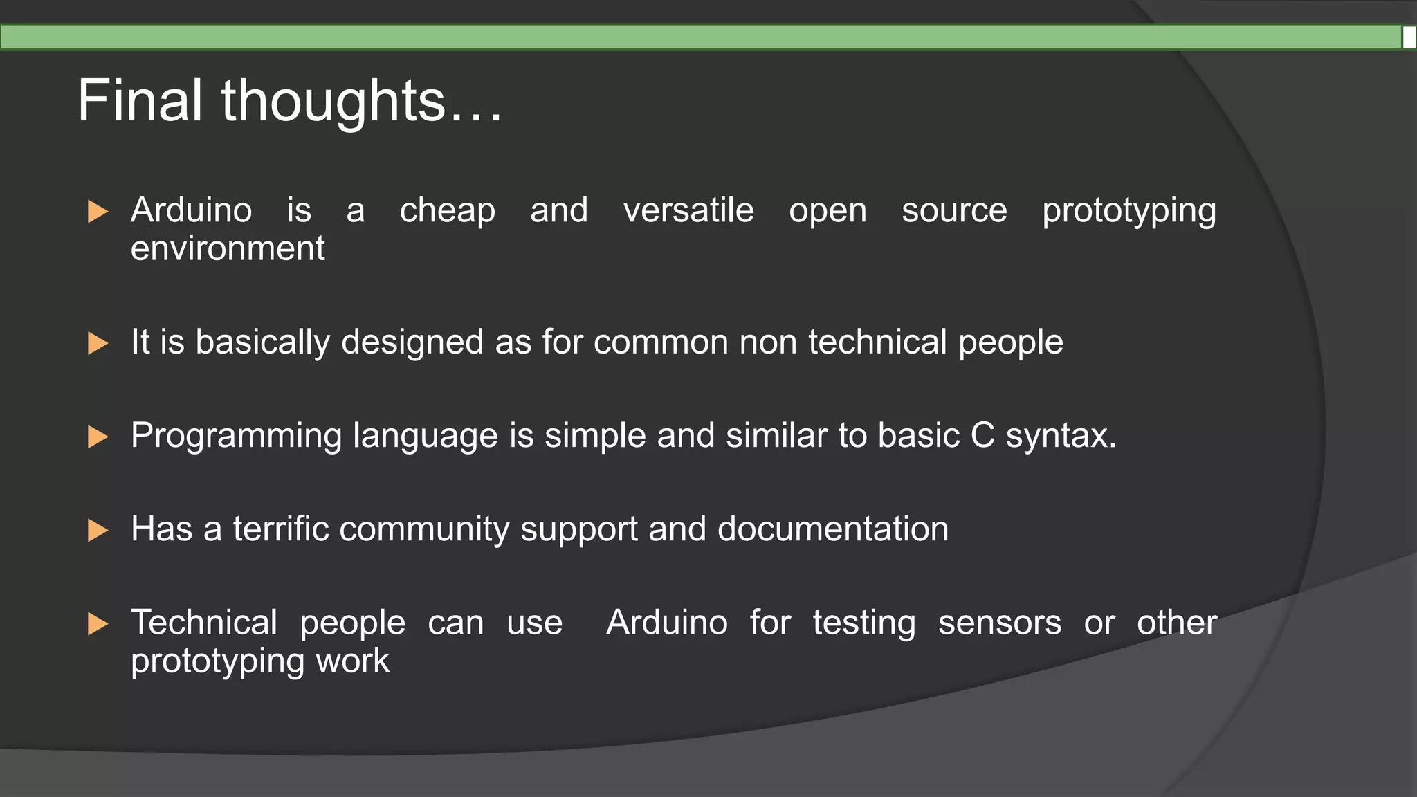 Final thoughts…
 Arduino is a cheap and versatile open source prototyping
environment
 It is basically designed as for common non technical people
 Programming language is simple and similar to basic C syntax.
 Has a terrific community support and documentation
 Technical people can use Arduino for testing sensors or other
prototyping work
 