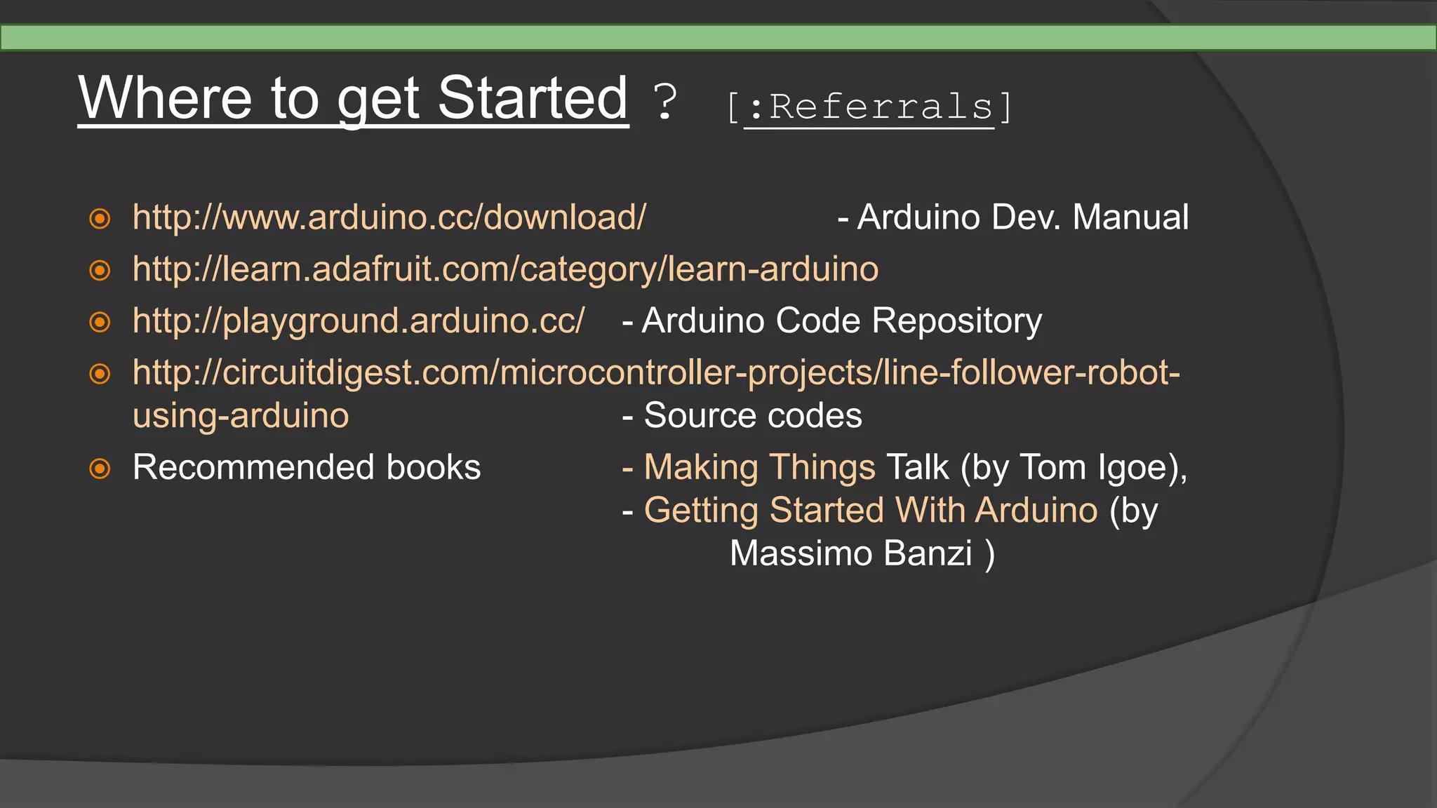 Where to get Started ? [:Referrals]
 http://www.arduino.cc/download/ - Arduino Dev. Manual
 http://learn.adafruit.com/category/learn-arduino
 http://playground.arduino.cc/ - Arduino Code Repository
 http://circuitdigest.com/microcontroller-projects/line-follower-robot-
using-arduino - Source codes
 Recommended books - Making Things Talk (by Tom Igoe),
- Getting Started With Arduino (by
Massimo Banzi )
 