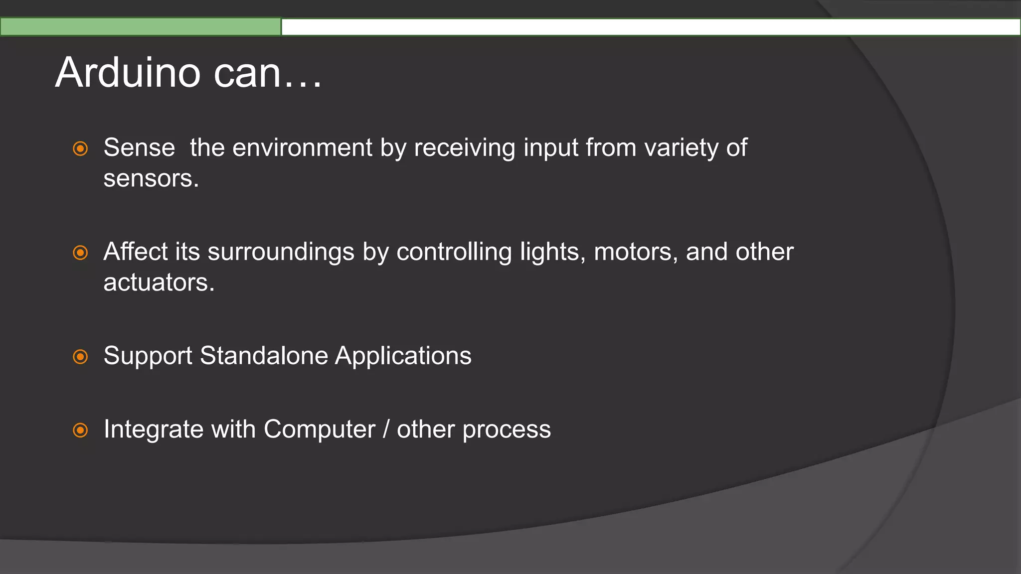 Arduino can…
 Sense the environment by receiving input from variety of
sensors.
 Affect its surroundings by controlling lights, motors, and other
actuators.
 Support Standalone Applications
 Integrate with Computer / other process
 