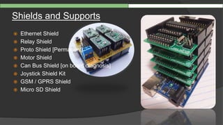 Shields and Supports
 Ethernet Shield
 Relay Shield
 Proto Shield [Permanent]
 Motor Shield
 Can Bus Shield [on board diagnosis]
 Joystick Shield Kit
 GSM / GPRS Shield
 Micro SD Shield
 