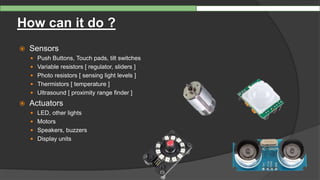 How can it do ?
 Sensors
 Push Buttons, Touch pads, tilt switches
 Variable resistors [ regulator, sliders ]
 Photo resistors [ sensing light levels ]
 Thermistors [ temperature ]
 Ultrasound [ proximity range finder ]
 Actuators
 LED, other lights
 Motors
 Speakers, buzzers
 Display units
 