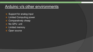 Arduino v/s other environments
 Support for analog input
 Limited Computing power
 Comparatively cheap
 No GPU unit
 Limited memory
 Open source
 