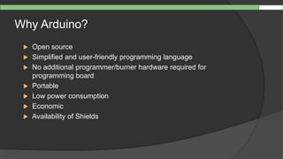 Why Arduino?
 Open source
 Simplified and user-friendly programming language
 No additional programmer/burner hardware required for
programming board
 Portable
 Low power consumption
 Economic
 Availability of Shields
 